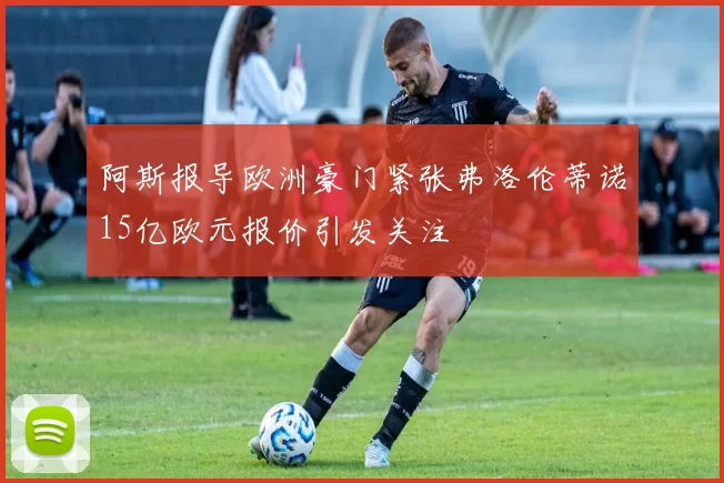 阿斯报导欧洲豪门紧张弗洛伦蒂诺15亿欧元报价引发关注